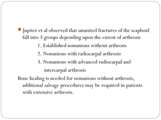 Jupiter et al observed that ununited fractures of the scaphoid
fall into 3 groups depending upon the extent of arthrosis
1. Established nonunions without arthrosis
2. Nonunions with radiocarpal arthrosis
3. Nonunions with advanced radiocarpal and
intercarpal arthrosis
Bone healing is needed for nonunions without arthrosis,
additional salvage procedures may be required in patients
with extensive arthrosis.
 