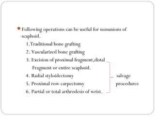 Following operations can be useful for nonunions of
scaphoid.
1.Traditional bone grafting
2. Vascularized bone grafting
3. Excision of proximal fragment,distal
Fragment or entire scaphoid.
4. Radial styloidectomy salvage
5. Proximal row carpectomy procedures
6. Partial or total arthrodesis of wrist.
 
