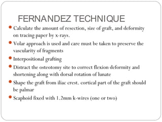 FERNANDEZ TECHNIQUE
Calculate the amount of resection, size of graft, and deformity
on tracing paper by x-rays.
Volar approach is used and care must be taken to preserve the
vascularity of fragments
Interpositional grafting
Distract the osteotomy site to correct flexion deformity and
shortening along with dorsal rotation of lunate
Shape the graft from iliac crest. cortical part of the graft should
be palmar
Scaphoid fixed with 1.2mm k-wires (one or two)
 