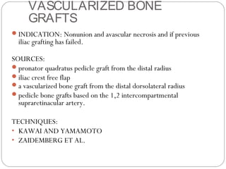 VASCULARIZED BONE
GRAFTS
INDICATION: Nonunion and avascular necrosis and if previous
iliac grafting has failed.
SOURCES:
pronator quadratus pedicle graft from the distal radius
iliac crest free flap
a vascularized bone graft from the distal dorsolateral radius
pedicle bone grafts based on the 1,2 intercompartmental
supraretinacular artery.
TECHNIQUES:
• KAWAI AND YAMAMOTO
• ZAIDEMBERG ET AL.
 