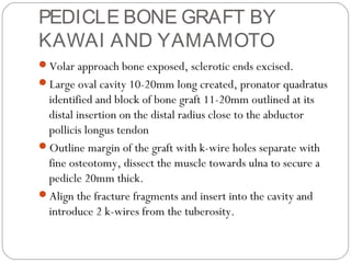 PEDICLE BONE GRAFT BY
KAWAI AND YAMAMOTO
Volar approach bone exposed, sclerotic ends excised.
Large oval cavity 10-20mm long created, pronator quadratus
identified and block of bone graft 11-20mm outlined at its
distal insertion on the distal radius close to the abductor
pollicis longus tendon
Outline margin of the graft with k-wire holes separate with
fine osteotomy, dissect the muscle towards ulna to secure a
pedicle 20mm thick.
Align the fracture fragments and insert into the cavity and
introduce 2 k-wires from the tuberosity.
 