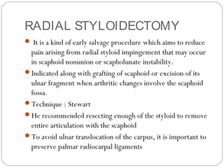 RADIAL STYLOIDECTOMY
 It is a kind of early salvage procedure which aims to reduce
pain arising from radial styloid impingement that may occur
in scaphoid nonunion or scapholunate instability.
Indicated along with grafting of scaphoid or excision of its
ulnar fragment when arthritic changes involve the scaphoid
fossa.
Technique : Stewart
He recommended resecting enough of the styloid to remove
entire articulation with the scaphoid
To avoid ulnar translocation of the carpus, it is important to
preserve palmar radiocarpal ligaments
 