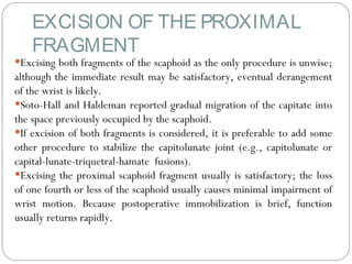 EXCISION OF THE PROXIMAL
FRAGMENT
•Excising both fragments of the scaphoid as the only procedure is unwise;
although the immediate result may be satisfactory, eventual derangement
of the wrist is likely.
•Soto-Hall and Haldeman reported gradual migration of the capitate into
the space previously occupied by the scaphoid.
•If excision of both fragments is considered, it is preferable to add some
other procedure to stabilize the capitolunate joint (e.g., capitolunate or
capital-lunate-triquetral-hamate fusions).
•Excising the proximal scaphoid fragment usually is satisfactory; the loss
of one fourth or less of the scaphoid usually causes minimal impairment of
wrist motion. Because postoperative immobilization is brief, function
usually returns rapidly.
 