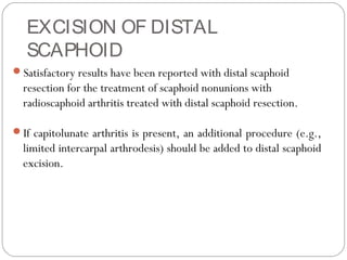 EXCISION OF DISTAL
SCAPHOID
Satisfactory results have been reported with distal scaphoid
resection for the treatment of scaphoid nonunions with
radioscaphoid arthritis treated with distal scaphoid resection.
If capitolunate arthritis is present, an additional procedure (e.g.,
limited intercarpal arthrodesis) should be added to distal scaphoid
excision.
 