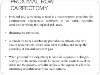 PROXIMAL ROW
CARPECTOMY
• Proximal row carpectomy is used as a reconstructive procedure for
posttraumatic degenerative conditions in the wrist, especially
conditions involving the scaphoid and lunate.
• alternative to arthrodesis.
• is considered to be a satisfactory procedure in patients who have
limited requirements, desire some wrist mobility, and accept the
possibility of minimal persistent pain
• When proximal row carpectomy is done for degenerative changes,
healthy articular surfaces should be present in the lunate fossa of the
radius and the proximal articular surface of the capitate to allow for
satisfactory articulation between these surfaces.
 