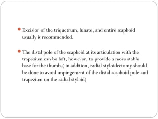Excision of the triquetrum, lunate, and entire scaphoid
usually is recommended.
The distal pole of the scaphoid at its articulation with the
trapezium can be left, however, to provide a more stable
base for the thumb.( in addition, radial styloidectomy should
be done to avoid impingement of the distal scaphoid pole and
trapezium on the radial styloid)
 