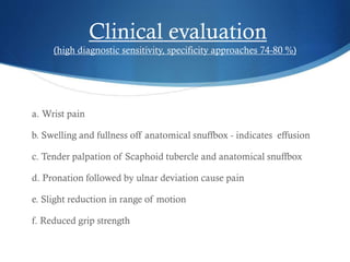 Clinical evaluation
(high diagnostic sensitivity, specificity approaches 74-80 %)

a. Wrist pain
b. Swelling and fullness off anatomical snuffbox - indicates effusion
c. Tender palpation of Scaphoid tubercle and anatomical snuffbox
d. Pronation followed by ulnar deviation cause pain
e. Slight reduction in range of motion
f. Reduced grip strength

 