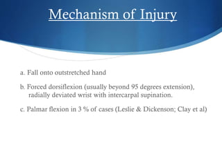 Mechanism of Injury

a. Fall onto outstretched hand
b. Forced dorsiflexion (usually beyond 95 degrees extension),
radially deviated wrist with intercarpal supination.
c. Palmar flexion in 3 % of cases (Leslie & Dickenson; Clay et al)

 