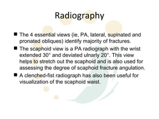 Radiography
 The 4 essential views (ie, PA, lateral, supinated and
  pronated obliques) identify majority of fractures.
 The scaphoid view is a PA radiograph with the wrist
  extended 30° and deviated ulnarly 20°. This view
  helps to stretch out the scaphoid and is also used for
  assessing the degree of scaphoid fracture angulation.
 A clenched-fist radiograph has also been useful for
  visualization of the scaphoid waist.
 