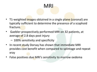 MRI

• T1-weighted images obtained in a single plane (coronal) are
  typically sufficient to determine the presence of a scaphoid
  fracture.
• Gaebler prospectively performed MRI on 32 patients, at
  average of 2.8 days post injury
   – 100% sensitivity and specificity
• In recent study Dorsay has shown that immediate MRI
  provides cost benefit when compared to splintage and repeat
  xray
• False positives due MRI’s sensitivity to marrow oedema
 