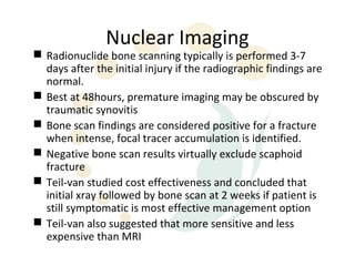 Nuclear Imaging
 Radionuclide bone scanning typically is performed 3-7
  days after the initial injury if the radiographic findings are
  normal.
 Best at 48hours, premature imaging may be obscured by
  traumatic synovitis
 Bone scan findings are considered positive for a fracture
  when intense, focal tracer accumulation is identified.
 Negative bone scan results virtually exclude scaphoid
  fracture
 Teil-van studied cost effectiveness and concluded that
  initial xray followed by bone scan at 2 weeks if patient is
  still symptomatic is most effective management option
 Teil-van also suggested that more sensitive and less
  expensive than MRI
 