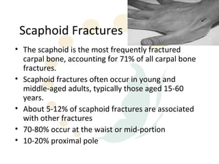 Scaphoid Fractures
• The scaphoid is the most frequently fractured
  carpal bone, accounting for 71% of all carpal bone
  fractures.
• Scaphoid fractures often occur in young and
  middle-aged adults, typically those aged 15-60
  years.
• About 5-12% of scaphoid fractures are associated
  with other fractures
• 70-80% occur at the waist or mid-portion
• 10-20% proximal pole
 