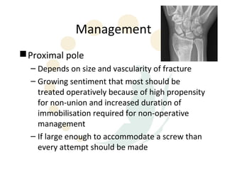 Management
 Proximal pole
  – Depends on size and vascularity of fracture
  – Growing sentiment that most should be
    treated operatively because of high propensity
    for non-union and increased duration of
    immobilisation required for non-operative
    management
  – If large enough to accommodate a screw than
    every attempt should be made
 