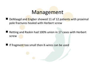 Management
 DeMaagd and Engber showed 11 of 12 patients with proximal
  pole fractures healed with Herbert screw

 Retting and Raskin had 100% union in 17 cases with Herbert
  screw

 If fragment too small then K-wires can be used
 