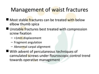 Management of waist fractures
 Most stable fractures can be treated with below
  elbow thumb spica
 Unstable fractures best treated with compression
  screw fixation
   – >1mm displacement
   – Fragment angulation
   – Abnormal carpal alignment
 With advent of percutaneous techniques of
  cannulated screws under flouroscopic control trend
  towards operative management
 