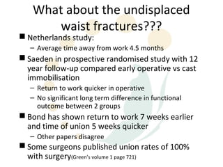 What about the undisplaced
       waist fractures???
 Netherlands study:
   – Average time away from work 4.5 months
 Saeden in prospective randomised study with 12
  year follow-up compared early operative vs cast
  immobilisation
   – Return to work quicker in operative
   – No significant long term difference in functional
     outcome between 2 groups
 Bond has shown return to work 7 weeks earlier
  and time of union 5 weeks quicker
   – Other papers disagree
 Some surgeons published union rates of 100%
  with surgery(Green’s volume 1 page 721)
 