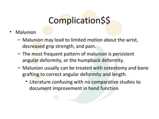 Complication$$
• Malunion
  – Malunion may lead to limited motion about the wrist,
    decreased grip strength, and pain.
  – The most frequent pattern of malunion is persistent
    angular deformity, or the humpback deformity.
  – Malunion usually can be treated with osteotomy and bone
    grafting to correct angular deformity and length.
      • Literature confusing with no comparative studies to
        document improvement in hand function
 