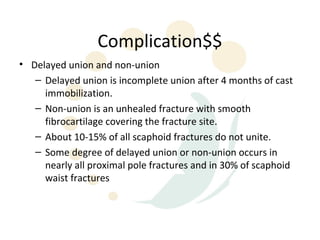 Complication$$
• Delayed union and non-union
   – Delayed union is incomplete union after 4 months of cast
     immobilization.
   – Non-union is an unhealed fracture with smooth
     fibrocartilage covering the fracture site.
   – About 10-15% of all scaphoid fractures do not unite.
   – Some degree of delayed union or non-union occurs in
     nearly all proximal pole fractures and in 30% of scaphoid
     waist fractures
 