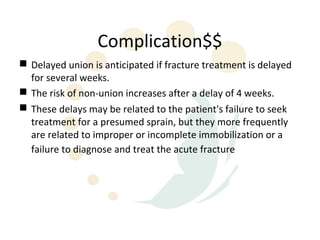 Complication$$
 Delayed union is anticipated if fracture treatment is delayed
  for several weeks.
 The risk of non-union increases after a delay of 4 weeks.
 These delays may be related to the patient's failure to seek
  treatment for a presumed sprain, but they more frequently
  are related to improper or incomplete immobilization or a
  failure to diagnose and treat the acute fracture
 