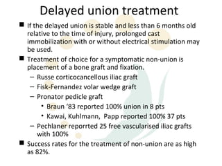 Delayed union treatment
 If the delayed union is stable and less than 6 months old
  relative to the time of injury, prolonged cast
  immobilization with or without electrical stimulation may
  be used.
 Treatment of choice for a symptomatic non-union is
  placement of a bone graft and fixation.
   – Russe corticocancellous iliac graft
   – Fisk-Fernandez volar wedge graft
   – Pronator pedicle graft
       • Braun ‘83 reported 100% union in 8 pts
       • Kawai, Kuhlmann, Papp reported 100% 37 pts
   – Pechlaner reporrted 25 free vascularised iliac grafts
      with 100%
 Success rates for the treatment of non-union are as high
  as 82%.
 