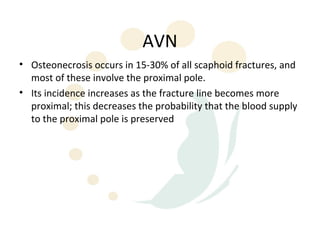 AVN
• Osteonecrosis occurs in 15-30% of all scaphoid fractures, and
  most of these involve the proximal pole.
• Its incidence increases as the fracture line becomes more
  proximal; this decreases the probability that the blood supply
  to the proximal pole is preserved
 