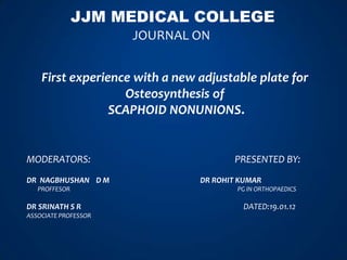 JJM MEDICAL COLLEGE
                      JOURNAL ON


    First experience with a new adjustable plate for
                   Osteosynthesis of
                 SCAPHOID NONUNIONS.


MODERATORS:                            PRESENTED BY:
DR NAGBHUSHAN D M               DR ROHIT KUMAR
   PROFFESOR                            PG IN ORTHOPAEDICS

DR SRINATH S R                           DATED:19.01.12
ASSOCIATE PROFESSOR
 