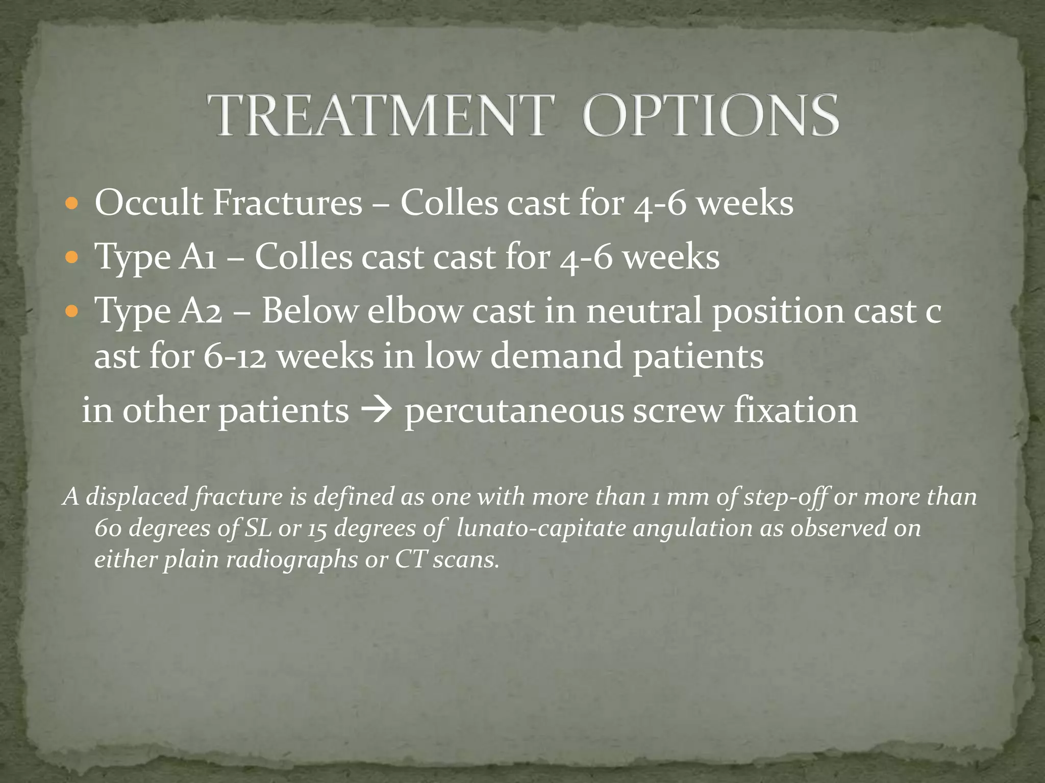  Occult Fractures – Colles cast for 4-6 weeks
 Type A1 – Colles cast cast for 4-6 weeks
 Type A2 – Below elbow cast in neutral position cast c
ast for 6-12 weeks in low demand patients
in other patients  percutaneous screw fixation
A displaced fracture is defined as one with more than 1 mm of step-off or more than
60 degrees of SL or 15 degrees of lunato-capitate angulation as observed on
either plain radiographs or CT scans.
 