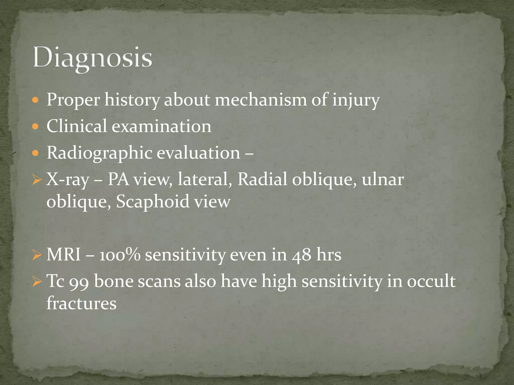  Proper history about mechanism of injury
 Clinical examination
 Radiographic evaluation –
 X-ray – PA view, lateral, Radial oblique, ulnar
oblique, Scaphoid view
 MRI – 100% sensitivity even in 48 hrs
 Tc 99 bone scans also have high sensitivity in occult
fractures
 
