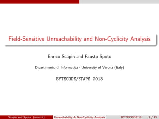 Field-Sensitive Unreachability and Non-Cyclicity Analysis

                              Enrico Scapin and Fausto Spoto

                   Dipartimento di Informatica - University of Verona (Italy)


                                  BYTECODE/ETAPS 2013




Scapin and Spoto (univr.it)      Unreachability & Non-Cyclicity Analysis   BYTECODE’13   1 / 15
 