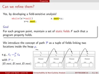 Properties


Can we reﬁne them?
Yes, by developing a ﬁeld-sensitive analysis!
            while ( x != null )                               x .next= y ;
                       x = x .next;

Goal
For each program point, maintain a set of static ﬁelds F such that a
program property holds.

We introduce the concept of path P as a tuple of ﬁelds linking two
locations inside the heap µ.
                                    Heap

                                               l1                         l2                        l3                         l4
e.g.,         P
        1     µ   4                            o1                         o2                        o3          tikzpicture o
                                                                                                                             4

                                           Element                  Element                   Element                    Element
with P =
                                       value         next         value        next         value        next          value        next
 El.next, El.next, El.next
                                 tikzpicture                tikzpicture               tikzpicture                tikzpicture




   Scapin and Spoto (univr.it)   Unreachability & Non-Cyclicity Analysis                                  BYTECODE’13                      5 / 15
 