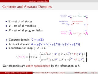 Abstract Interpretation


Concrete and Abstract Domains


    Σ - set of all states
    V - set of all variables
    F - set of all program ﬁelds


     Concrete domain: C = ℘(Σ)
     Abstract domain: A = ℘(V × V × ℘(F)) ∪ ℘(V × ℘(F))
     Concretization map γ : A → C
                                                                                                     
                                                   F                            F
                        
                                            ∀a        b ∈ I , ∃F ⊆ F . a       σ   b∧F ⊆F           ∧
                                                                                                      
              γ(I ∈ A) = σ ∈ Σ
                                                         F                              F
                        
                                            ∀c              ∈ I , ∃F ⊆ F . c       σ       ∧F ⊆ F   
                                                                                                     

Our properties are under-approximated by the information in I .

 Scapin and Spoto (univr.it)       Unreachability & Non-Cyclicity Analysis                  BYTECODE’13   8 / 15
 