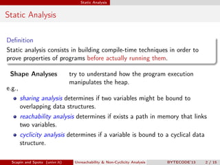 Static Analysis


Static Analysis

Deﬁnition
Static analysis consists in building compile-time techniques in order to
prove properties of programs before actually running them.

 Shape Analyses                 try to understand how the program execution
                                manipulates the heap.
e.g.,
        sharing analysis determines if two variables might be bound to
        overlapping data structures.
        reachability analysis determines if exists a path in memory that links
        two variables.
        cyclicity analysis determines if a variable is bound to a cyclical data
        structure.

  Scapin and Spoto (univr.it)    Unreachability & Non-Cyclicity Analysis   BYTECODE’13   2 / 15
 