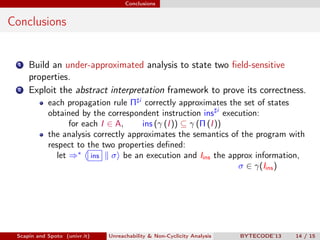 Conclusions


Conclusions


 1   Build an under-approximated analysis to state two ﬁeld-sensitive
     properties.
 2   Exploit the abstract interpretation framework to prove its correctness.
            each propagation rule Π i correctly approximates the set of states
            obtained by the correspondent instruction ins i execution:
                   for each I ∈ A,     ins (γ (I )) ⊆ γ (Π (I ))
            the analysis correctly approximates the semantics of the program with
            respect to the two properties deﬁned:
               let ⇒∗ ins σ be an execution and Iins the approx information,
                                                                 σ ∈ γ(Iins )




 Scapin and Spoto (univr.it)   Unreachability & Non-Cyclicity Analysis   BYTECODE’13   14 / 15
 