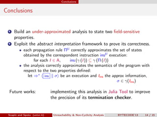 Conclusions


Conclusions


 1   Build an under-approximated analysis to state two ﬁeld-sensitive
     properties.
 2   Exploit the abstract interpretation framework to prove its correctness.
            each propagation rule Π i correctly approximates the set of states
            obtained by the correspondent instruction ins i execution:
                   for each I ∈ A,     ins (γ (I )) ⊆ γ (Π (I ))
            the analysis correctly approximates the semantics of the program with
            respect to the two properties deﬁned:
               let ⇒∗ ins σ be an execution and Iins the approx information,
                                                                 σ ∈ γ(Iins )

  Future works:                implementing this analysis in Julia Tool to improve
                               the precision of its termination checker.


 Scapin and Spoto (univr.it)    Unreachability & Non-Cyclicity Analysis   BYTECODE’13   14 / 15
 