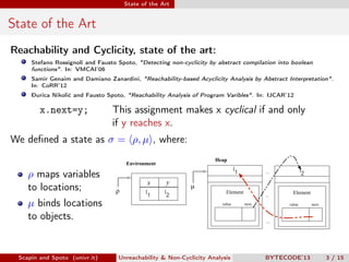 State of the Art


State of the Art
Reachability and Cyclicity, state of the art:
     Stefano Rossignoli and Fausto Spoto, "Detecting non-cyclicity by abstract compilation into boolean
     functions". In: VMCAI’06
     Samir Genaim and Damiano Zanardini, "Reachability-based Acyclicity Analysis by Abstract Interpretation".
     In: CoRR’12
     Ðurica Nikolić and Fausto Spoto, "Reachability Analysis of Program Varibles". In: IJCAR’12

        x.next=y;                This assignment makes x cyclical if and only
                                 if y reaches x.
We deﬁned a state as σ = ρ, µ , where:
                                                                     Heap
                                      Environment
                                                                                 l1          ...                 l2
    ρ maps variables
                                              x     y
    to locations;                                           µ
                                  ρ          l1     l2                     Element                         Element
                                                                                             ...
    µ binds locations                                                    value        next               value        next


    to objects.                                                    tikzpicture
                                                                                             ...
                                                                                                   tikzpicture




 Scapin and Spoto (univr.it)       Unreachability & Non-Cyclicity Analysis                   BYTECODE’13                     3 / 15
 