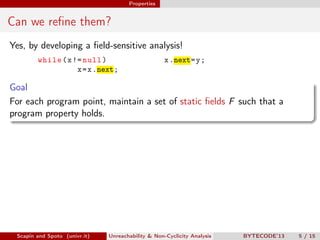 Properties


Can we reﬁne them?
Yes, by developing a ﬁeld-sensitive analysis!
        while ( x != null )                         x .next= y ;
                   x = x .next;

Goal
For each program point, maintain a set of static ﬁelds F such that a
program property holds.




 Scapin and Spoto (univr.it)   Unreachability & Non-Cyclicity Analysis   BYTECODE’13   5 / 15
 