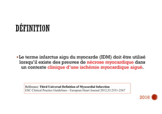  Le terme infarctus aigu du myocarde (IDM) doit être utilisé
lorsqu’il existe des preuves de nécrose myocardique dans
un contexte clinique d’une ischémie myocardique aiguë.
2016
 