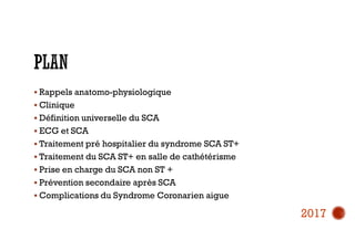  Rappels anatomo-physiologique
 Clinique
 Définition universelle du SCA
 ECG et SCA
 Traitement pré hospitalier du syndrome SCA ST+
 Traitement du SCA ST+ en salle de cathétérisme
 Prise en charge du SCA non ST +
 Prévention secondaire après SCA
 Complications du Syndrome Coronarien aigue
2017
 
