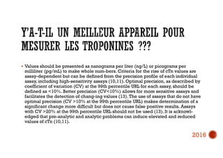  Values should be presented as nanograms per liter (ng/L) or picograms per
milliliter (pg/mL) to make whole num-bers. Criteria for the rise of cTn values are
assay-dependent but can be defined from the precision profile of each individual
assay, including high-sensitivity assays (10,11). Optimal precision, as described by
coefficient of variation (CV) at the 99th percentile URL for each assay, should be
defined as <10%. Better precision (CV<10%) allows for more sensitive assays and
facilitates the detection of chang-ing values (13).The use of assays that do not have
optimal precision (CV >10% at the 99th percentile URL) makes determination of a
significant change more difficult but does not cause false positive results. Assays
with CV >20% at the 99th percentile URL should not be used (13). It is acknowl-
edged that pre-analytic and analytic problems can induce elevated and reduced
values of cTn (10,11).
2016
 