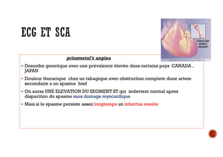prinzmetal’s angina
 Desordre genetique avec une prévalence élevée dans certains pays CANADA ,
JAPAN
 Douleur thoracique chez un tabagique avec obstruction complete dune artere
secondaire a un spasme bref
 On auras UNE ELEVATION DU SEGMENT ST qui redevient normal apres
disparition du spasme sans domage myocardique
 Mais si le spasme persiste assez longtemps un infarctus resulte
 