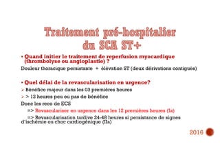  Quand initier le traitement de reperfusion myocardique
(thrombolyse ou angioplastie) ?
Douleur thoracique persistante + élévation ST (deux dérivations contiguës)
 Quel délai de la revascularisation en urgence?
 Bénéfice majeur dans les 03 premières heures
 > 12 heures peu ou pas de bénéfice
Donc les reco de ECS
=> Revasculariser en urgence dans les 12 premières heures (Ia)
=> Revascularisation tardive 24-48 heures si persistance de signes
d’ischémie ou choc cardiogénique (IIa)
2016
 