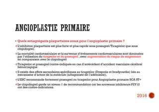  Quels antiagrégants plaquettaires oraux pour l’angioplastie primaire ?
L’inhibition plaquettaire est plus forte et plus rapide sous prasugrel/Ticagrelor que sous
clopidogrel;
La mortalité cardiovasculaire et la survenue d’événements cardiovasculaires sont diminuées
par l’utilisation du ticagrelor et du prasugrel , avec augmentation du risque de saignement
en comparaison avec le clopidogrel
Ticagrelor et prasugrel contre-indiqués en cas d’antécédent d’accident vasculaire cérébral
hémorragique
Il existe des effets secondaires spécifiques au ticagrelor (Dyspnée et bradycardie) liés au
mécanisme d’action de la molécule (antagoniste de l’adénosine),
L’ESC recommande fortement prasugrel ou ticagrelor pour Angioplastie primaire SCA ST+
Le clopidogrel garde un niveau 1 de recommandation car les nouveaux inhibiteurs P2Y12
ont des contre-indications.
2016
 