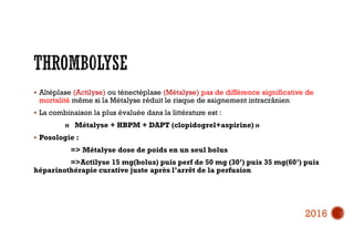  Altéplase (Actilyse) ou ténectéplase (Métalyse) pas de différence significative de
mortalité même si la Métalyse réduit le risque de saignement intracrânien
 La combinaison la plus évaluée dans la littérature est :
« Métalyse + HBPM + DAPT (clopidogrel+aspirine) »
 Posologie :
=> Métalyse dose de poids en un seul bolus
=>Actilyse 15 mg(bolus) puis perf de 50 mg (30’) puis 35 mg(60’) puis
héparinothérapie curative juste après l’arrêt de la perfusion
2016
 