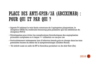  Agents IV inhibant la voie finale commune de l’agrégation plaquettaire, le
récepteur GP2b/3a; molécules beaucoup plus puissante que les inhibiteurs du
récepteur P2Y12
 Développées pour éviter les complications thrombotiques des angioplasties
primaires complexes ou à risque => utilisation au cas par cas
 Particulièrement intéressante lors d’infarctus étendu pris en charge dans les trois
premières heures du début de la symptomatologie (Golden Hours)
 Un intérêt aussi en salle de KT si thrombus persistant ou de slow flow (IIa)
2016
 