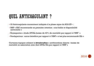  03 Anticoagulants couramment indiqués à la phase aigue du SCA ST+ :
HNF « ESC recommande en première intention : cout faible et disponibilité
universelle »
Énoxaparine « étude ATOLL baisse de 40% de mortalité par rapport à l’HNF »
Fondaparinux : aucun bénéfice par rapport à l’HNF « n’est plus recommandé IIIb »
Certaines équipes utilisent la bivalirudine « antithrombine directe : baisse de
mortalité en association avec Anti GPIIb/IIIa par rapport à l’HNF »
2016
 