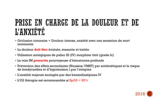  Occlusion coronaire = Douleur intense, anxiété avec une sensation de mort
imminente
 La douleur doit être évaluée, mesurée et traitée
 Utilisation antalgiques de palier III (IV) morphine titré (grade Ic)
 La voie IM proscrite pourvoyeuse d’hématomes profonds
 Prévention des effets secondaires (Nausées,VMST) par antiémétiques et le risque
de bradycardies et d’hypotension ) par l’atropine
 L’anxiété majeure soulagée par des benzodiazépines IV
 L’O2 thérapie est recommandée si SpO2 < 95%
2016
 