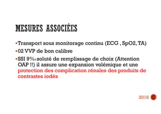 Transport sous monitorage continu (ECG , SpO2,TA)
02 VVP de bon calibre
SSI 9%0 soluté de remplissage de choix (Attention
OAP !!) il assure une expansion volémique et une
protection des complication rénales des produits de
contrastes iodés
2016
 