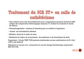  Voie radiale est la voie de prédilection pour l’angioplastie primaire Grade IIa ESC
(risque de complication hémorragique majeure /2; baisse de mortalité et durée
de séjour)
 Thromboaspiration : extraire le thrombus par un cathéter d’aspiration
 évitent les embolisation distales
Meilleur choix de la taille du stent
Réduisent le risque de mal position , de resténose et de thrombose de stent
Cependant : l’étude TAST 7000 patients randomisés aucune amélioration du Pc vital
a J30 n’est observé
Utilisation au cas par cas , notamment en cas de charge thrombotique importante
ESC 2014 IIb.
2016
 