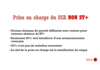  Formes cliniques de gravité différente avec comme point
commun absence du ST+
 Seulement 50% vont bénéficier d’une revascularisation
coronaire
 20% n’ont pas de maladies coronaires
 La clef de la prise en charge est la stratification du risque
2016
 