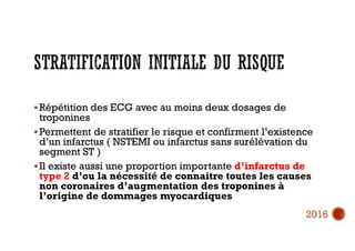  Répétition des ECG avec au moins deux dosages de
troponines
 Permettent de stratifier le risque et confirment l’existence
d’un infarctus ( NSTEMI ou infarctus sans surélévation du
segment ST )
 Il existe aussi une proportion importante d’infarctus de
type 2 d’ou la nécessité de connaitre toutes les causes
non coronaires d’augmentation des troponines à
l’origine de dommages myocardiques
2016
 